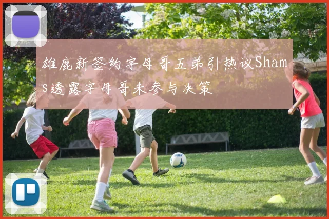 雄鹿新签约字母哥五弟引热议Shams透露字母哥未参与决策
