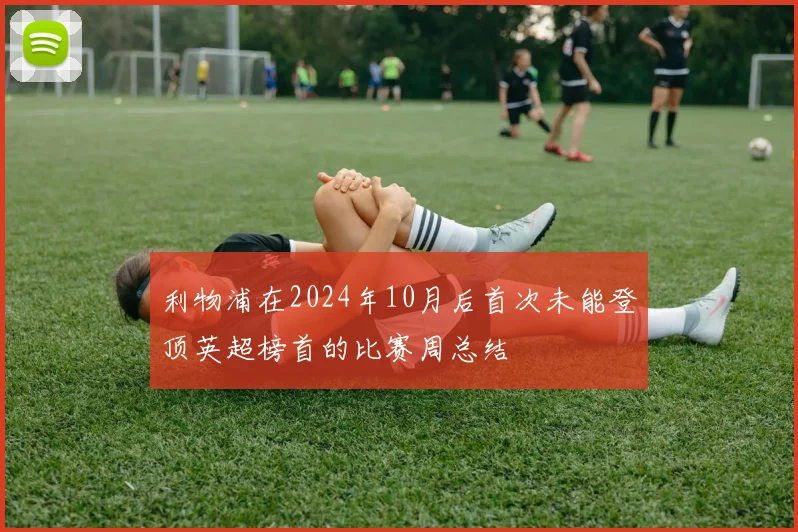 利物浦在2024年10月后首次未能登顶英超榜首的比赛周总结