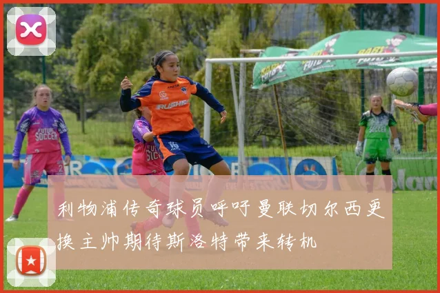 利物浦传奇球员呼吁曼联切尔西更换主帅期待斯洛特带来转机