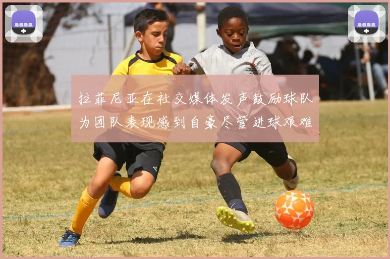 拉菲尼亚在社交媒体发声鼓励球队为团队表现感到自豪尽管进球艰难