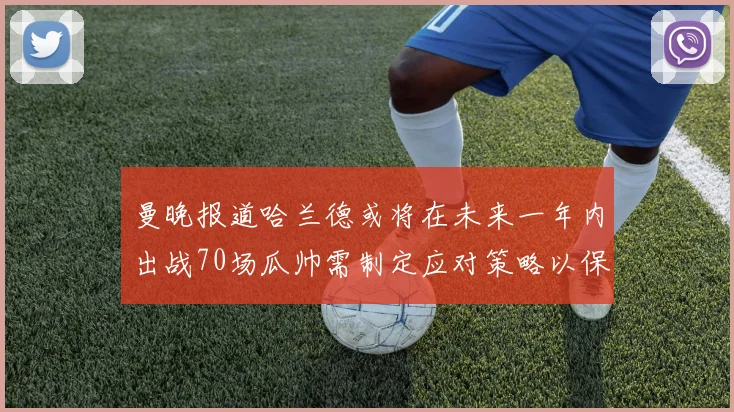 曼晚报道哈兰德或将在未来一年内出战70场瓜帅需制定应对策略以保护球员健康
