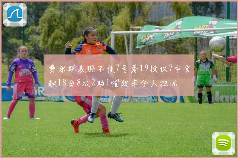 费尔斯表现不佳7号秀19投仅7中贡献18分8板2助1帽效率令人担忧