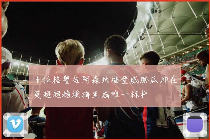 卡拉格警告阿森纳福登威胁瓜帅在英超超越埃梅里成唯一标杆