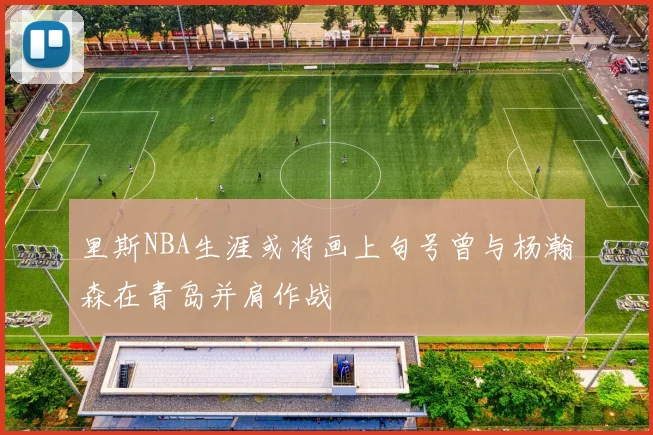 里斯NBA生涯或将画上句号曾与杨瀚森在青岛并肩作战