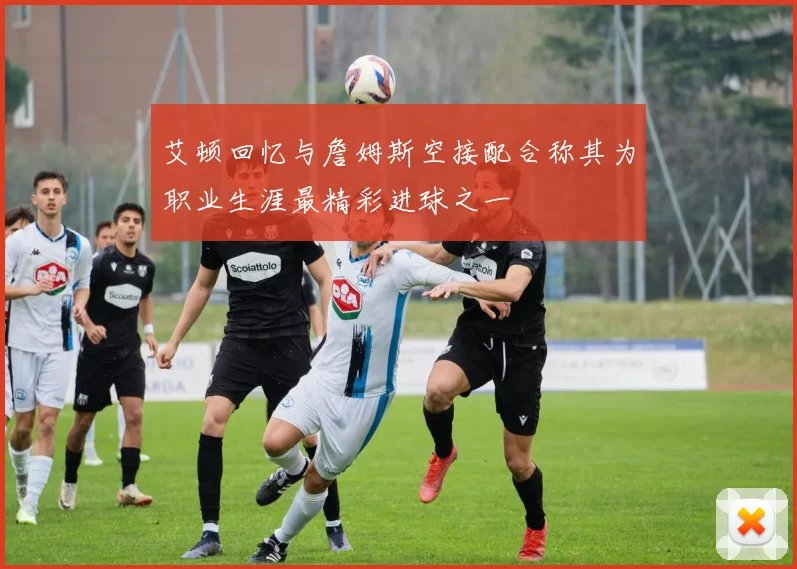 艾顿回忆与詹姆斯空接配合称其为职业生涯最精彩进球之一
