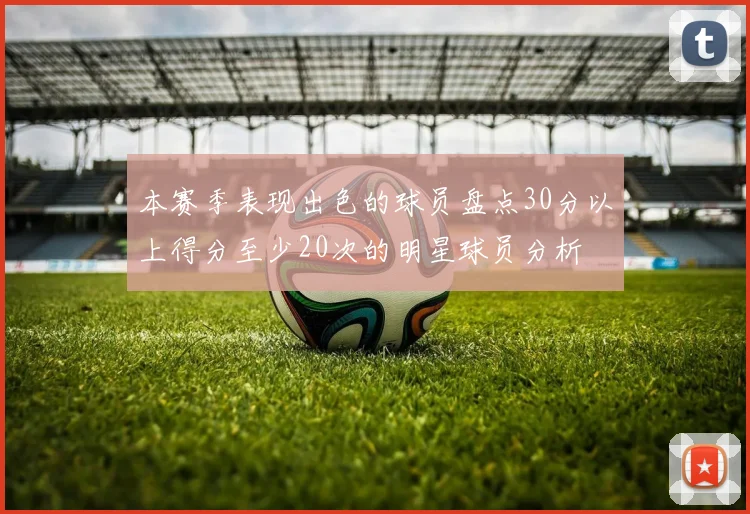 本赛季表现出色的球员盘点30分以上得分至少20次的明星球员分析