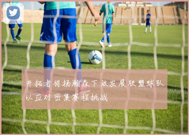 开拓者将杨瀚森下放发展联盟球队以应对密集赛程挑战