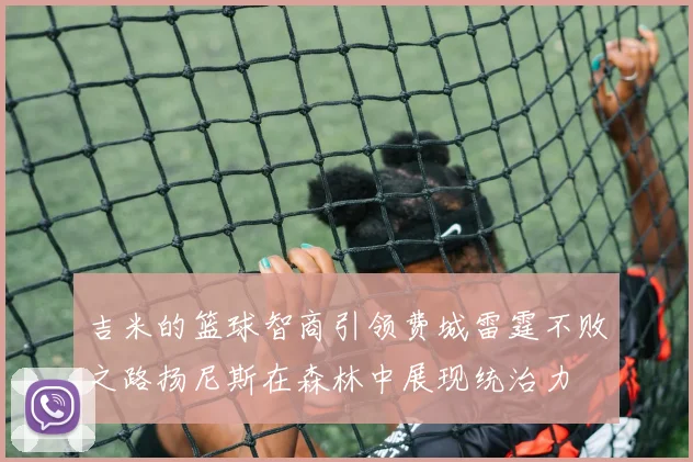吉米的篮球智商引领费城雷霆不败之路扬尼斯在森林中展现统治力