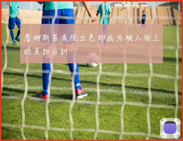 詹姆斯虽表现出色却成为湖人场上的负担分析