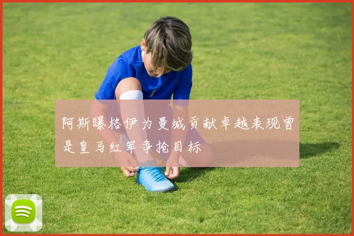 阿斯曝格伊为曼城贡献卓越表现曾是皇马红军争抢目标