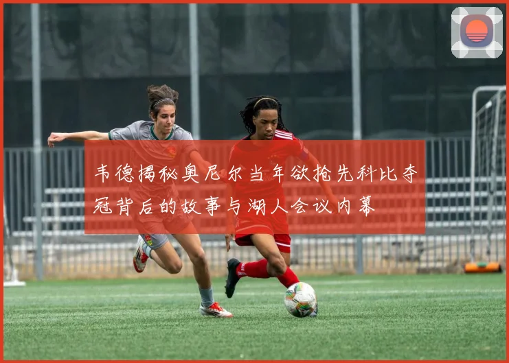 韦德揭秘奥尼尔当年欲抢先科比夺冠背后的故事与湖人会议内幕