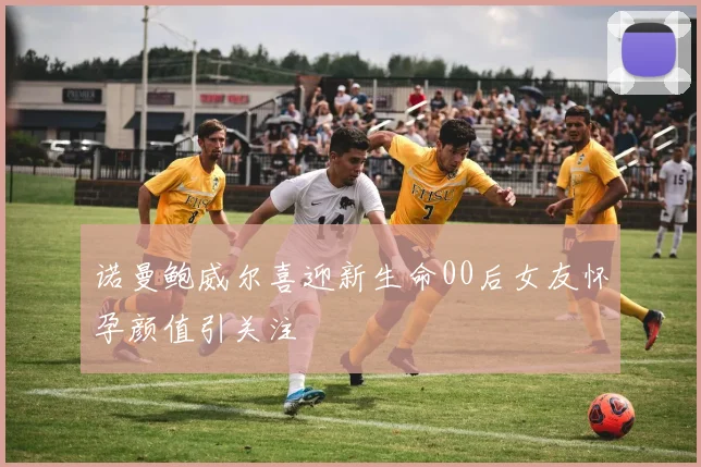 诺曼鲍威尔喜迎新生命00后女友怀孕颜值引关注