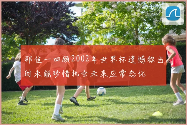 邵佳一回顾2002年世界杯遗憾称当时未能珍惜机会未来应常态化
