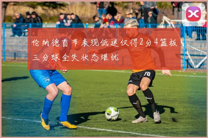 伦纳德首节表现低迷仅得2分4篮板三分球全失状态堪忧