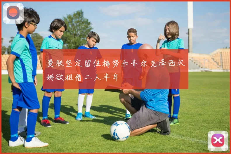 曼联坚定留住梅努和齐尔克泽西汉姆欲租借二人半年
