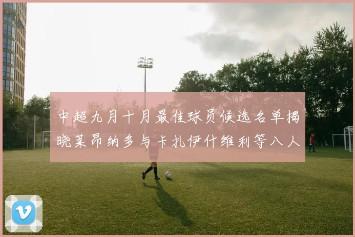 中超九月十月最佳球员候选名单揭晓莱昂纳多与卡扎伊什维利等八人入围