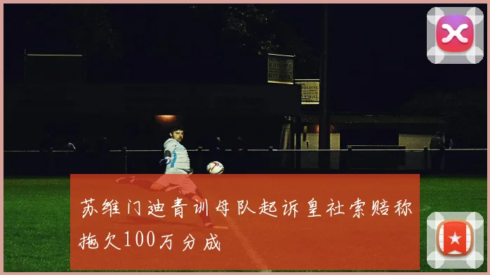 苏维门迪青训母队起诉皇社索赔称拖欠100万分成