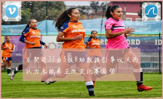 东契奇35分5板8助数据引争议沃西认为未能真正改变比赛局势
