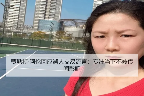 贾勒特·阿伦回应湖人交易流言:专注当下不被传闻影响